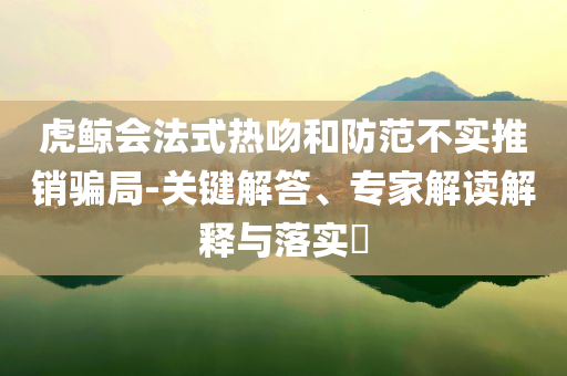 虎鯨會法式熱吻和防范不實推銷騙局-關(guān)鍵解答、專家解讀解釋與落實?