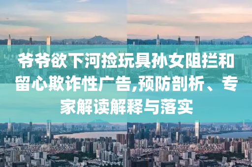 爺爺欲下河撿玩具孫女阻攔和留心欺詐性廣告,預(yù)防剖析、專家解讀解釋與落實(shí)