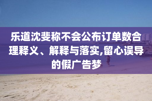 樂(lè)道沈斐稱不會(huì)公布訂單數(shù)合理釋義、解釋與落實(shí),留心誤導(dǎo)的假?gòu)V告夢(mèng)