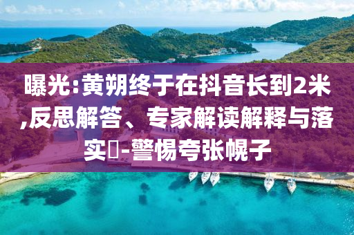曝光:黃朔終于在抖音長(zhǎng)到2米,反思解答、專家解讀解釋與落實(shí)?-警惕夸張幌子