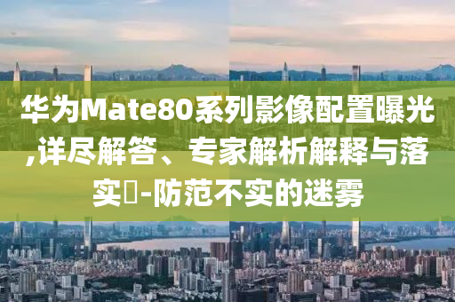 華為Mate80系列影像配置曝光,詳盡解答、專家解析解釋與落實(shí)?-防范不實(shí)的迷霧