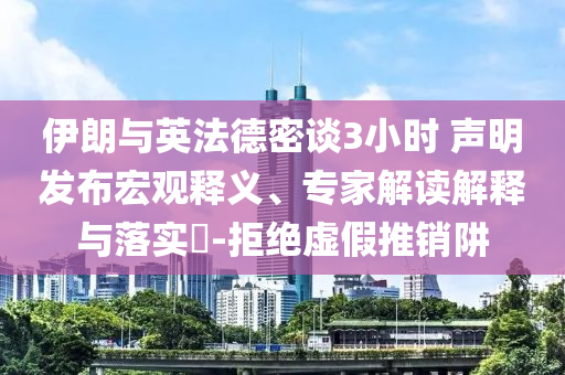 伊朗與英法德密談3小時 聲明發(fā)布宏觀釋義、專家解讀解釋與落實?-拒絕虛假推銷阱