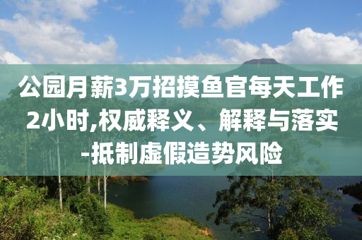 公園月薪3萬招摸魚官每天工作2小時,權(quán)威釋義、解釋與落實-抵制虛假造勢風(fēng)險