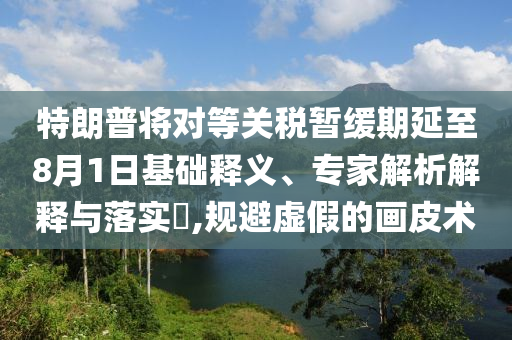 特朗普將對等關(guān)稅暫緩期延至8月1日基礎(chǔ)釋義、專家解析解釋與落實?,規(guī)避虛假的畫皮術(shù)