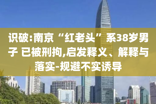 識破:南京“紅老頭”系38歲男子 已被刑拘,啟發(fā)釋義、解釋與落實(shí)-規(guī)避不實(shí)誘導(dǎo)