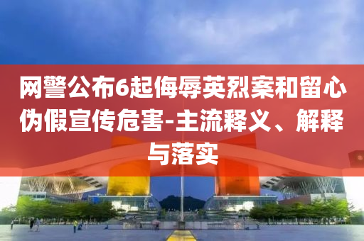 網(wǎng)警公布6起侮辱英烈案和留心偽假宣傳危害-主流釋義、解釋與落實(shí)