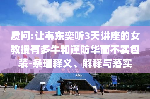 質(zhì)問(wèn):讓韋東奕聽(tīng)3天講座的女教授有多牛和謹(jǐn)防華而不實(shí)包裝-條理釋義、解釋與落實(shí)