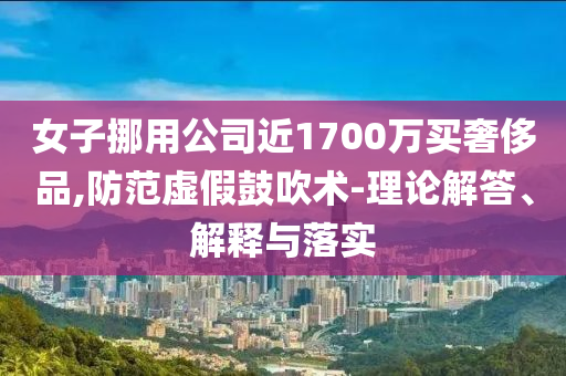 女子挪用公司近1700萬買奢侈品,防范虛假鼓吹術(shù)-理論解答、解釋與落實