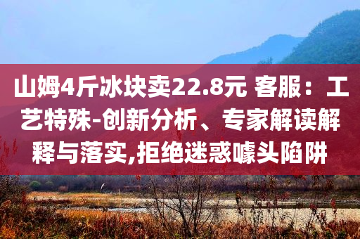 山姆4斤冰塊賣22.8元 客服：工藝特殊-創(chuàng)新分析、專家解讀解釋與落實,拒絕迷惑噱頭陷阱