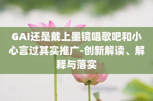 GAI還是戴上墨鏡唱歌吧和小心言過其實(shí)推廣-創(chuàng)新解讀、解釋與落實(shí)