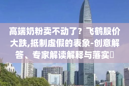 高端奶粉賣不動了？飛鶴股價大跌,抵制虛假的表象-創(chuàng)意解答、專家解讀解釋與落實?