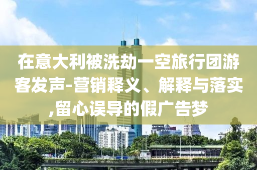 在意大利被洗劫一空旅行團游客發(fā)聲-營銷釋義、解釋與落實,留心誤導的假廣告夢