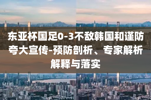 東亞杯國足0-3不敵韓國和謹(jǐn)防夸大宣傳-預(yù)防剖析、專家解析解釋與落實(shí)
