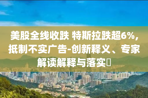 美股全線收跌 特斯拉跌超6%,抵制不實(shí)廣告-創(chuàng)新釋義、專家解讀解釋與落實(shí)?