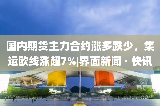 國(guó)內(nèi)期貨主力合約漲多跌少，集運(yùn)歐線漲超7%|界面新聞 · 快訊