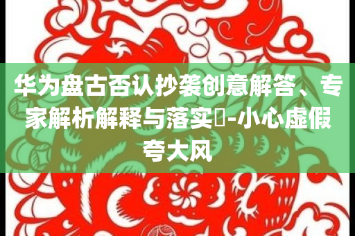 華為盤古否認(rèn)抄襲創(chuàng)意解答、專家解析解釋與落實?-小心虛假夸大風(fēng)