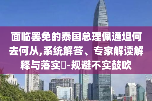 面臨罷免的泰國(guó)總理佩通坦何去何從,系統(tǒng)解答、專(zhuān)家解讀解釋與落實(shí)?-規(guī)避不實(shí)鼓吹