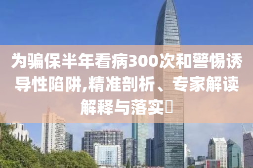 為騙保半年看病300次和警惕誘導(dǎo)性陷阱,精準(zhǔn)剖析、專家解讀解釋與落實?
