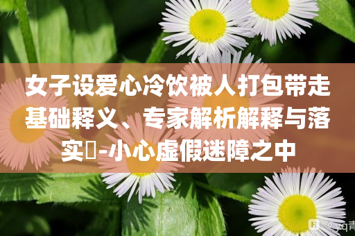 女子設(shè)愛心冷飲被人打包帶走基礎(chǔ)釋義、專家解析解釋與落實(shí)?-小心虛假迷障之中