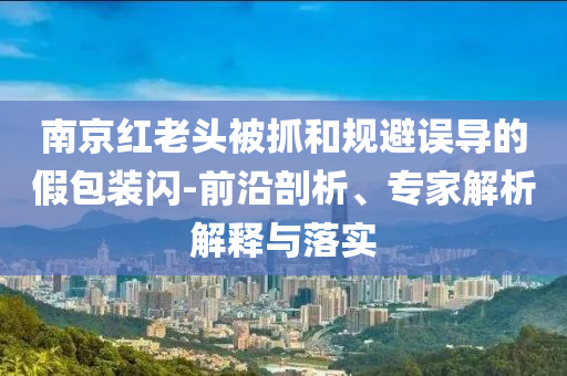 南京紅老頭被抓和規(guī)避誤導的假包裝閃-前沿剖析、專家解析解釋與落實