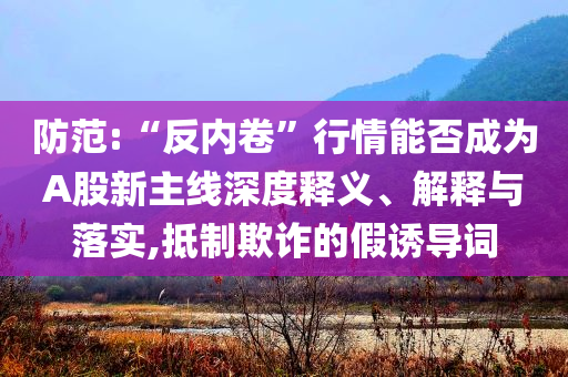 防范:“反內(nèi)卷”行情能否成為A股新主線深度釋義、解釋與落實(shí),抵制欺詐的假誘導(dǎo)詞