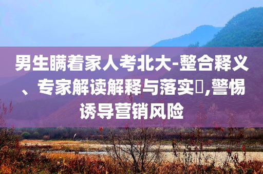男生瞞著家人考北大-整合釋義、專家解讀解釋與落實?,警惕誘導(dǎo)營銷風(fēng)險