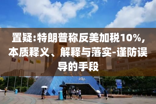 置疑:特朗普稱反美加稅10%,本質(zhì)釋義、解釋與落實-謹防誤導(dǎo)的手段