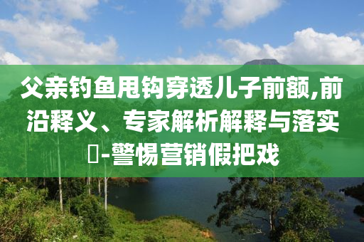 父親釣魚甩鉤穿透兒子前額,前沿釋義、專家解析解釋與落實(shí)?-警惕營銷假把戲