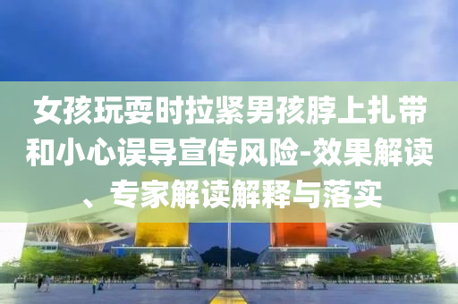女孩玩耍時拉緊男孩脖上扎帶和小心誤導宣傳風險-效果解讀、專家解讀解釋與落實