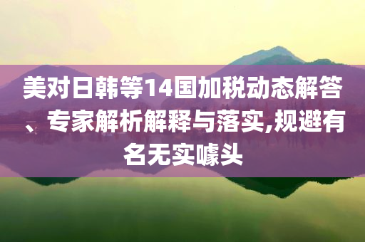 美對日韓等14國加稅動態(tài)解答、專家解析解釋與落實,規(guī)避有名無實噱頭