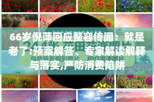 66歲倪萍回應(yīng)整容傳聞：就是老了:預(yù)案解答、專家解讀解釋與落實,嚴防消費陷阱