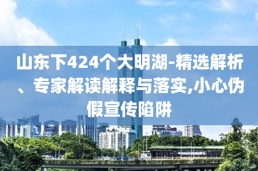 山東下424個(gè)大明湖-精選解析、專家解讀解釋與落實(shí),小心偽假宣傳陷阱