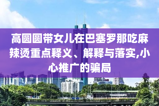 高圓圓帶女兒在巴塞羅那吃麻辣燙重點(diǎn)釋義、解釋與落實(shí),小心推廣的騙局
