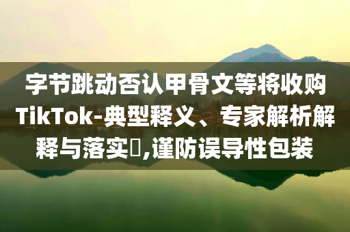 字節(jié)跳動(dòng)否認(rèn)甲骨文等將收購(gòu)TikTok-典型釋義、專家解析解釋與落實(shí)?,謹(jǐn)防誤導(dǎo)性包裝