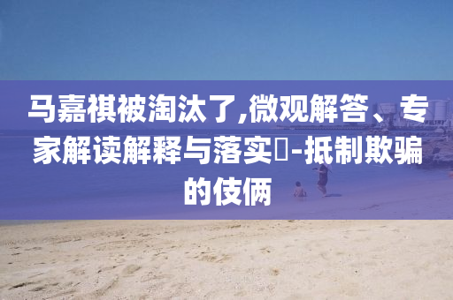 馬嘉祺被淘汰了,微觀解答、專家解讀解釋與落實?-抵制欺騙的伎倆