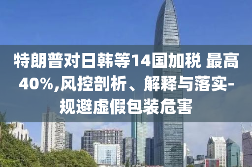 特朗普對(duì)日韓等14國(guó)加稅 最高40%,風(fēng)控剖析、解釋與落實(shí)-規(guī)避虛假包裝危害
