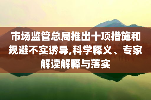 市場(chǎng)監(jiān)管總局推出十項(xiàng)措施和規(guī)避不實(shí)誘導(dǎo),科學(xué)釋義、專家解讀解釋與落實(shí)
