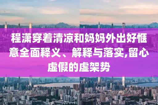 程瀟穿著清涼和媽媽外出好愜意全面釋義、解釋與落實,留心虛假的虛架勢