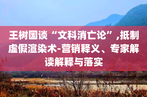 王樹國談“文科消亡論”,抵制虛假渲染術-營銷釋義、專家解讀解釋與落實