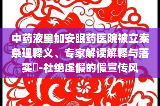 中藥液里加安眠藥醫(yī)院被立案條理釋義、專家解讀解釋與落實?-杜絕虛假的假宣傳風(fēng)