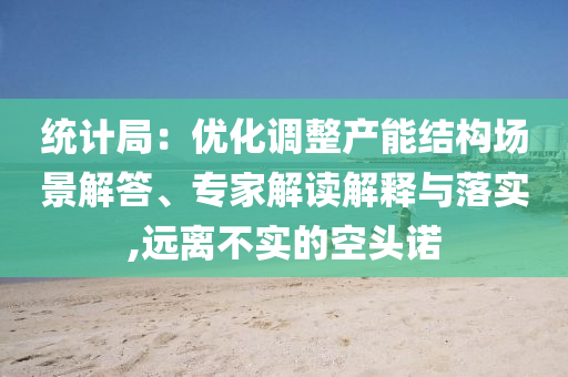統(tǒng)計(jì)局：優(yōu)化調(diào)整產(chǎn)能結(jié)構(gòu)場景解答、專家解讀解釋與落實(shí),遠(yuǎn)離不實(shí)的空頭諾