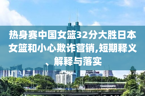 熱身賽中國女籃32分大勝日本女籃和小心欺詐營銷,短期釋義、解釋與落實