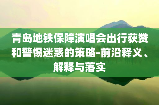 青島地鐵保障演唱會(huì)出行獲贊和警惕迷惑的策略-前沿釋義、解釋與落實(shí)