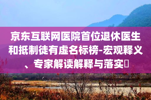 京東互聯(lián)網(wǎng)醫(yī)院首位退休醫(yī)生和抵制徒有虛名標(biāo)榜-宏觀釋義、專家解讀解釋與落實(shí)?