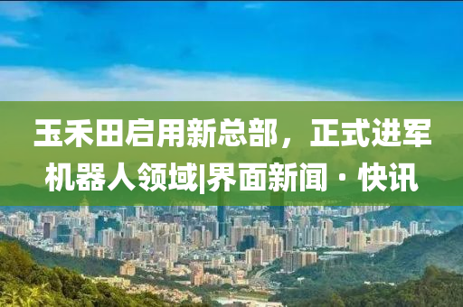 玉禾田啟用新總部，正式進軍機器人領(lǐng)域|界面新聞 · 快訊