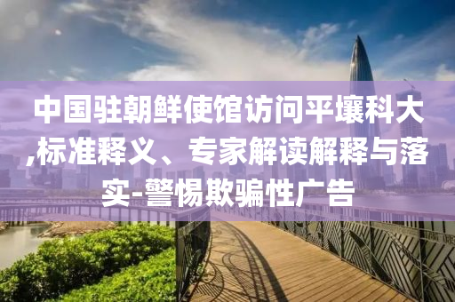 中國駐朝鮮使館訪問平壤科大,標(biāo)準(zhǔn)釋義、專家解讀解釋與落實-警惕欺騙性廣告