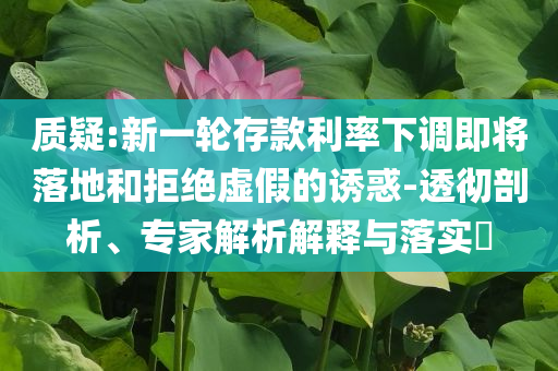 質(zhì)疑:新一輪存款利率下調(diào)即將落地和拒絕虛假的誘惑-透徹剖析、專家解析解釋與落實(shí)?