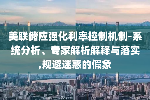 美聯(lián)儲(chǔ)應(yīng)強(qiáng)化利率控制機(jī)制-系統(tǒng)分析、專家解析解釋與落實(shí),規(guī)避迷惑的假象