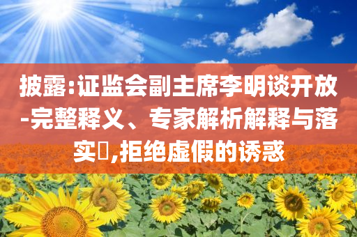披露:證監(jiān)會副主席李明談開放-完整釋義、專家解析解釋與落實?,拒絕虛假的誘惑