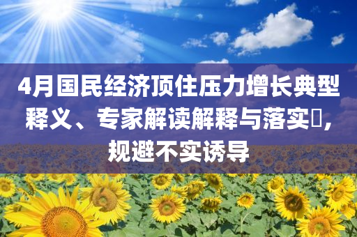 4月國民經(jīng)濟頂住壓力增長典型釋義、專家解讀解釋與落實?,規(guī)避不實誘導(dǎo)